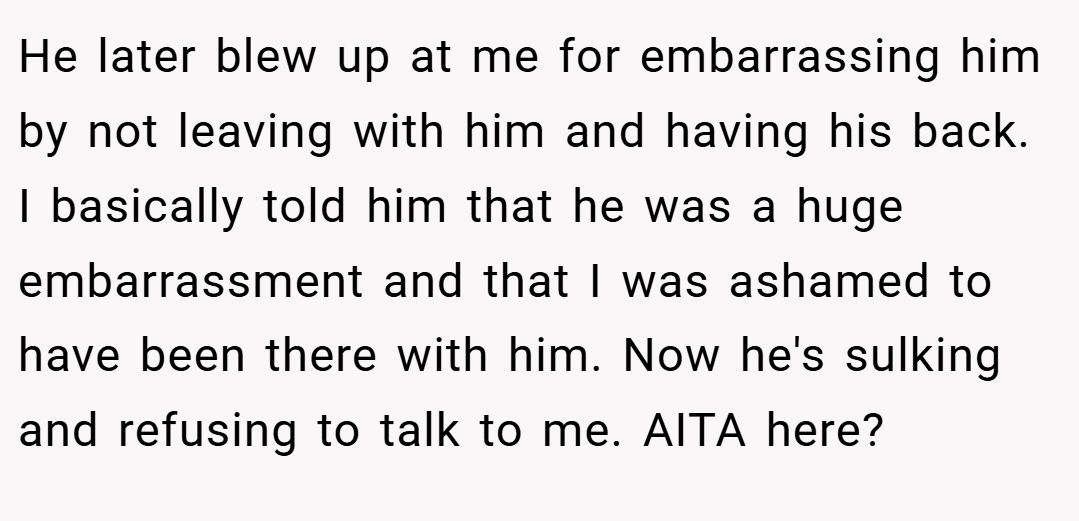 He later blew up at me for embarrassing him by not leaving with him and having his back. I basically told him that he was a huge embarrassment and that I was ashamed to have been there with him. Now he's sulking and refusing to talk to me. AITA here?