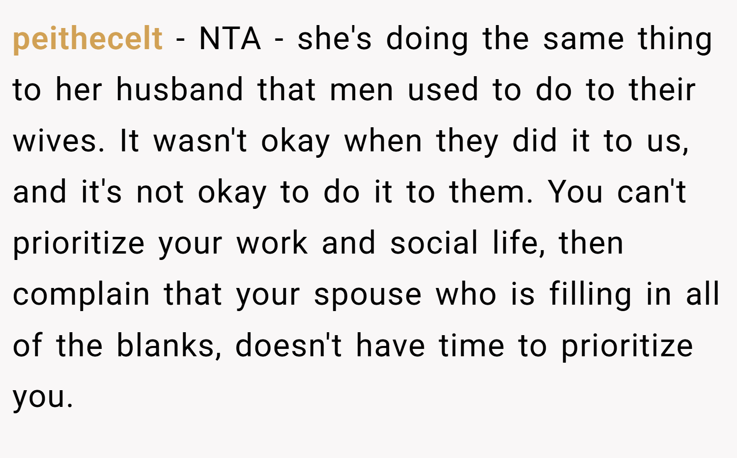 peithecelt − NTA - she's doing the same thing to her husband that men used to do to their wives. It wasn't okay when they did it to us, and it's not okay to do it to them. You can't prioritize your work and social life, then complain that your spouse who is filling in all of the blanks, doesn't have time to prioritize you.