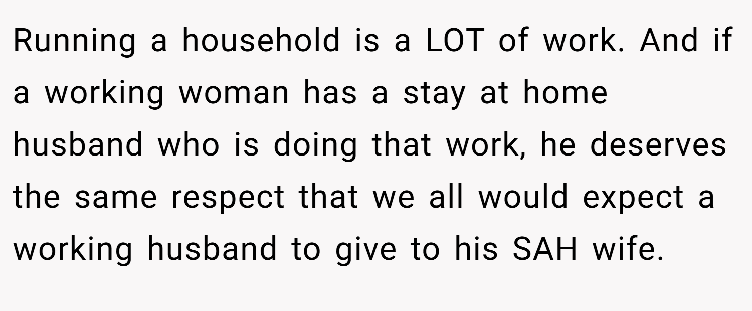 Running a household is a LOT of work. And if a working woman has a stay at home husband who is doing that work, he deserves the same respect that we all would expect a working husband to give to his SAH wife.