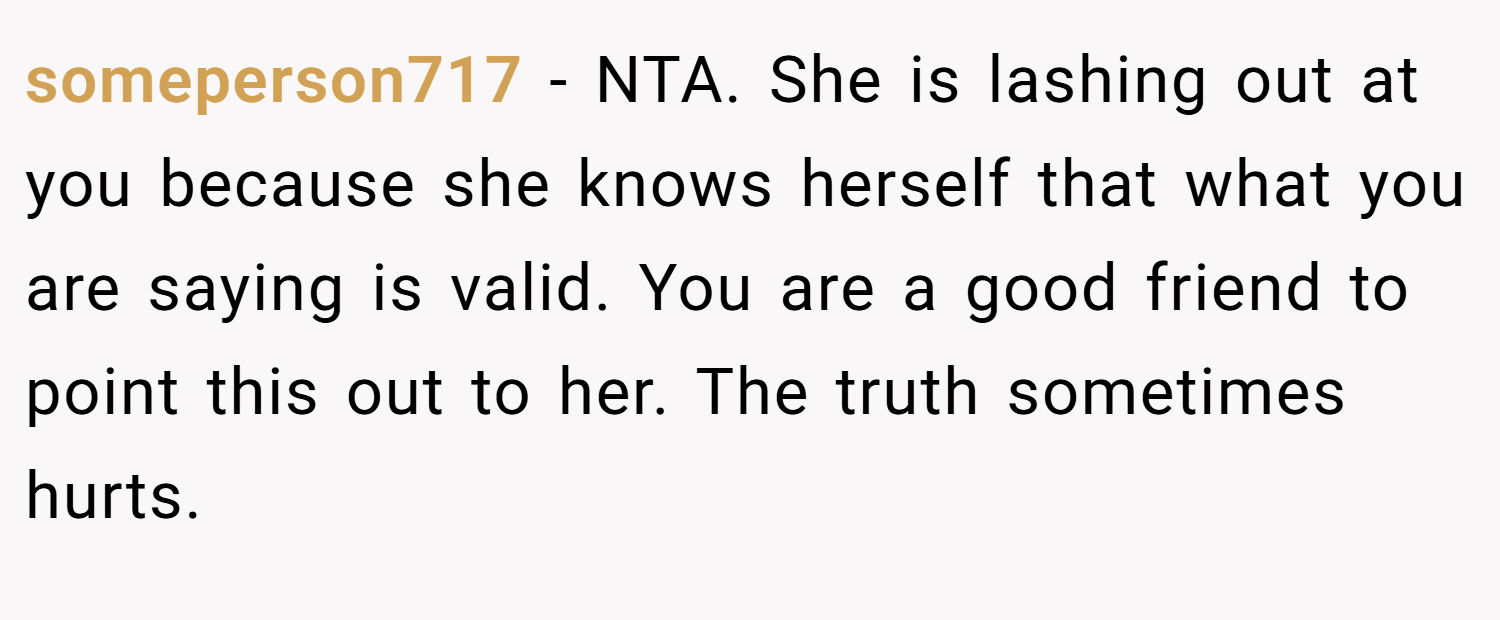 someperson717 − NTA. She is lashing out at you because she knows herself that what you are saying is valid. You are a good friend to point this out to her. The truth sometimes hurts.