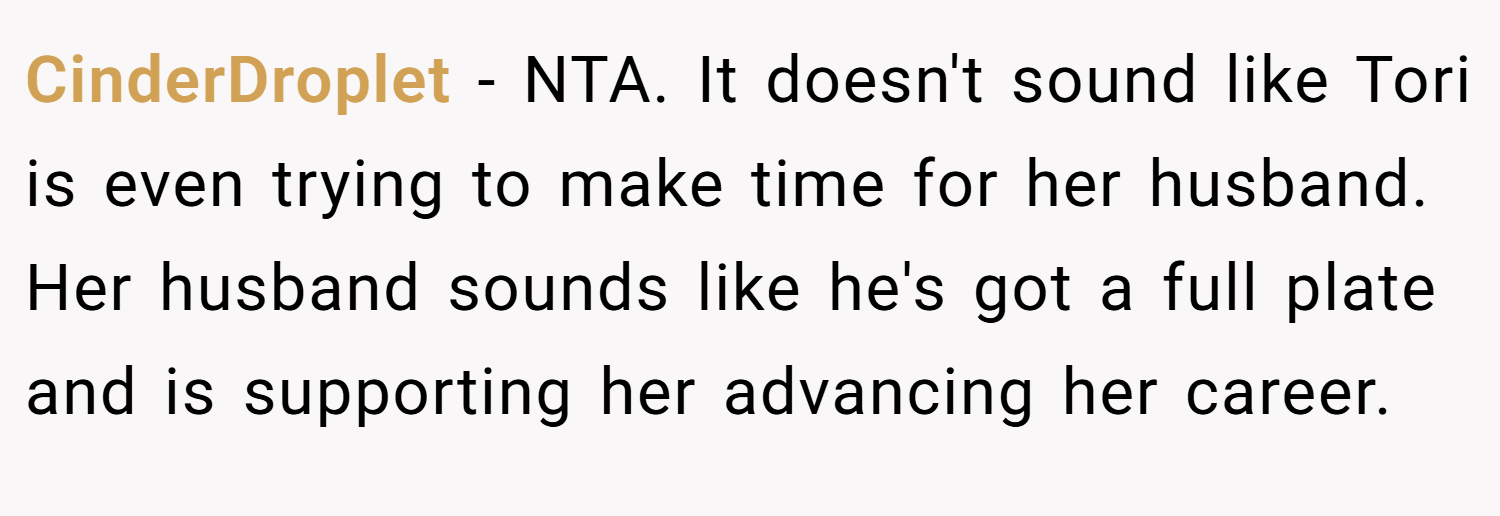 CinderDroplet − NTA. It doesn't sound like Tori is even trying to make time for her husband. Her husband sounds like he's got a full plate and is supporting her advancing her career.