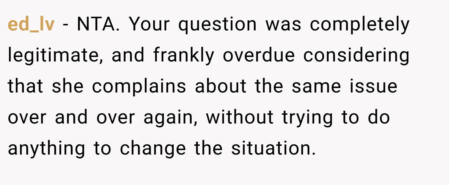 ed_lv − NTA. Your question was completely legitimate, and frankly overdue considering that she complains about the same issue over and over again, without trying to do anything to change the situation.