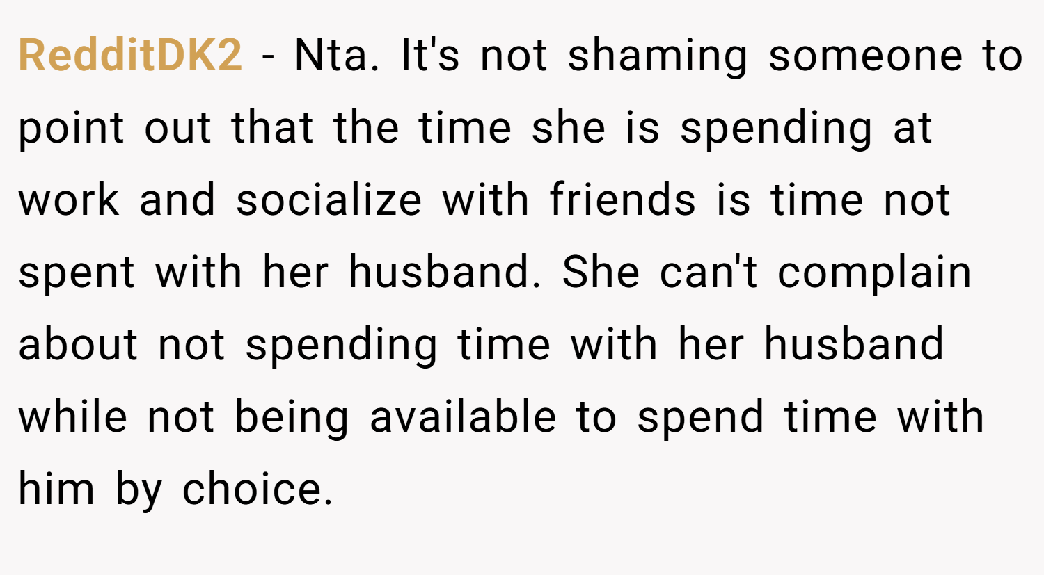 RedditDK2 − Nta. It's not shaming someone to point out that the time she is spending at work and socialize with friends is time not spent with her husband. She can't complain about not spending time with her husband while not being available to spend time with him by choice.