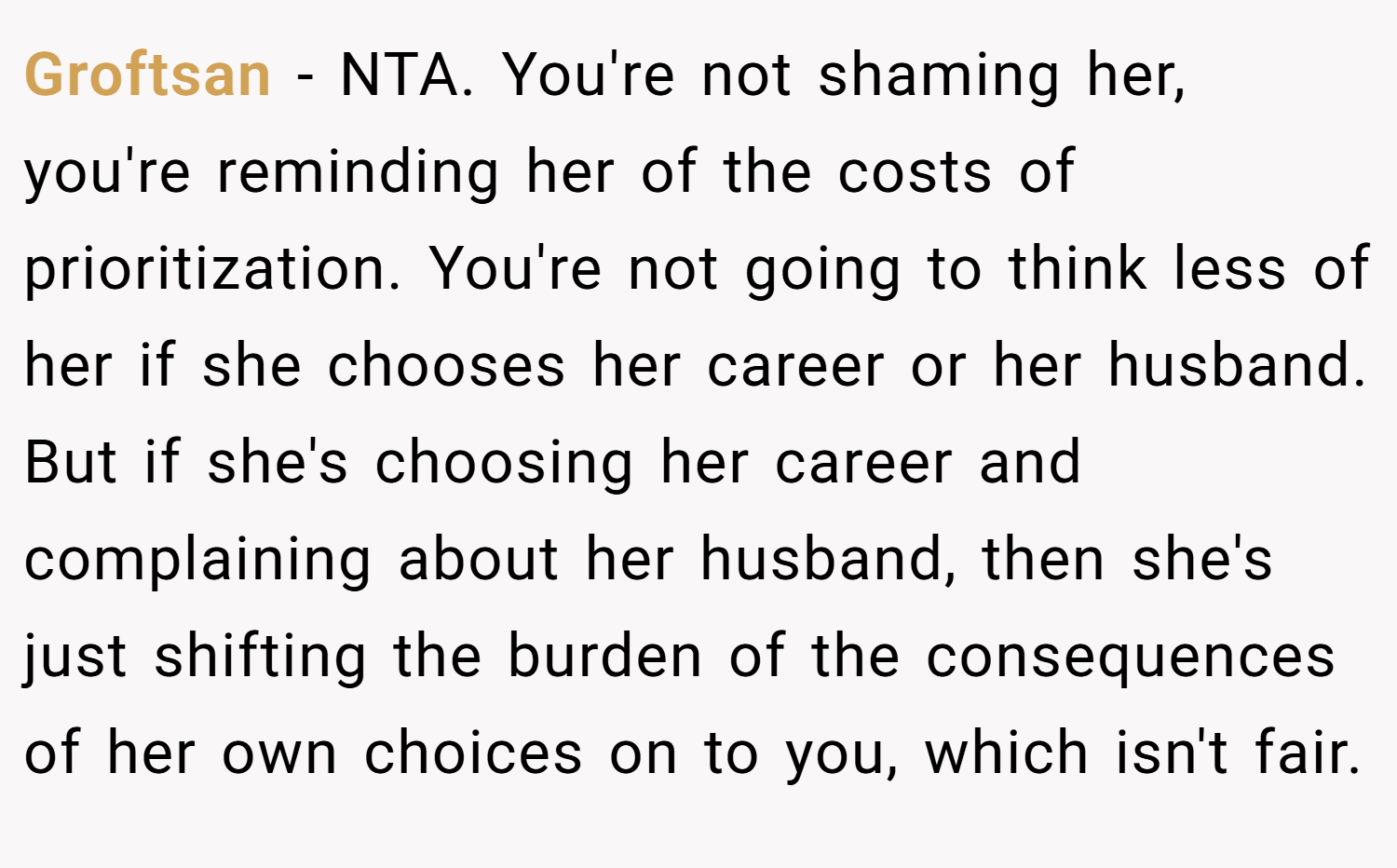 Groftsan − NTA. You're not shaming her, you're reminding her of the costs of prioritization. You're not going to think less of her if she chooses her career or her husband. But if she's choosing her career and complaining about her husband, then she's just shifting the burden of the consequences of her own choices on to you, which isn't fair.