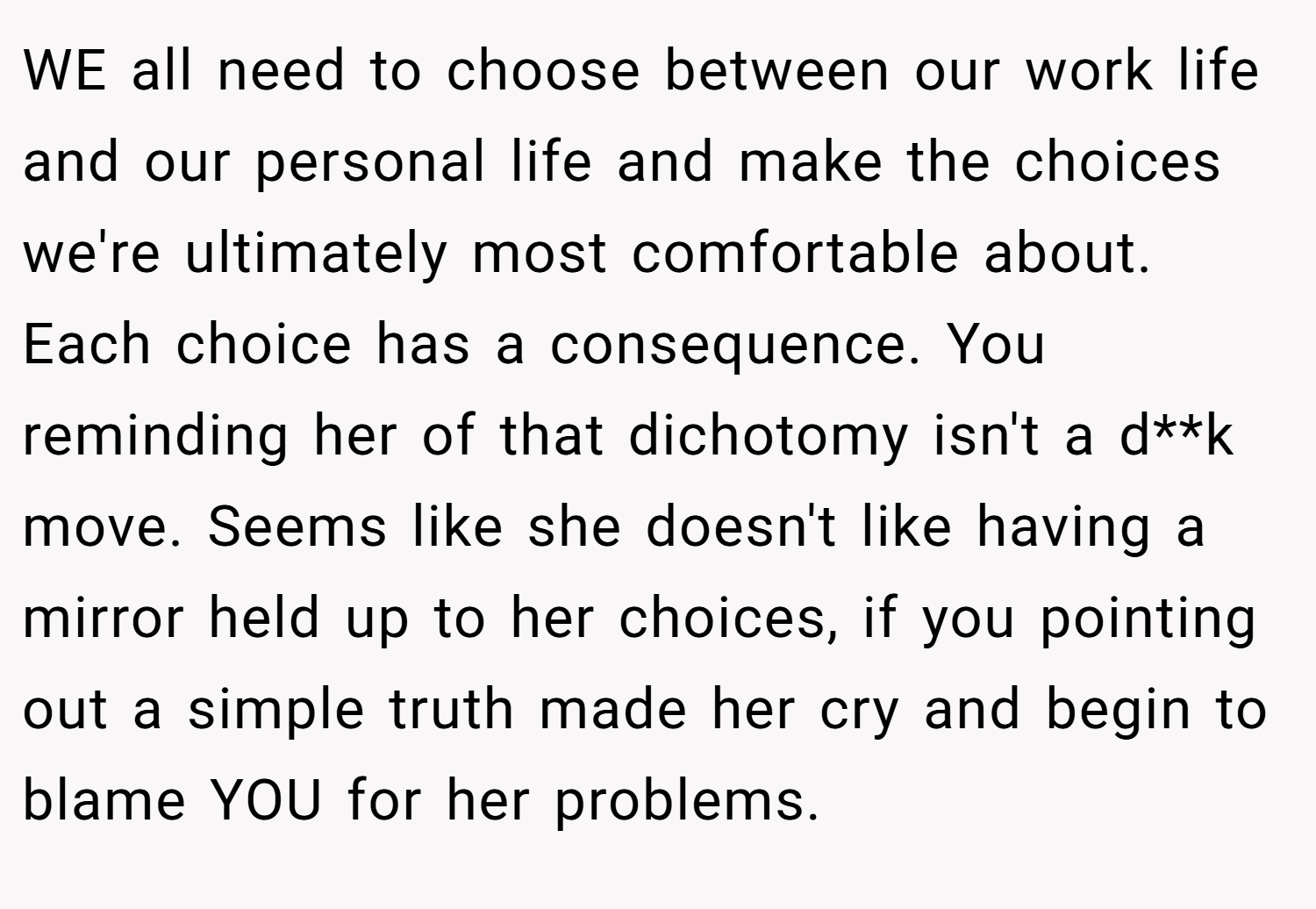 WE all need to choose between our work life and our personal life and make the choices we're ultimately most comfortable about. Each choice has a consequence. You reminding her of that dichotomy isn't a d**k move. Seems like she doesn't like having a mirror held up to her choices, if you pointing out a simple truth made her cry and begin to blame YOU for her problems.