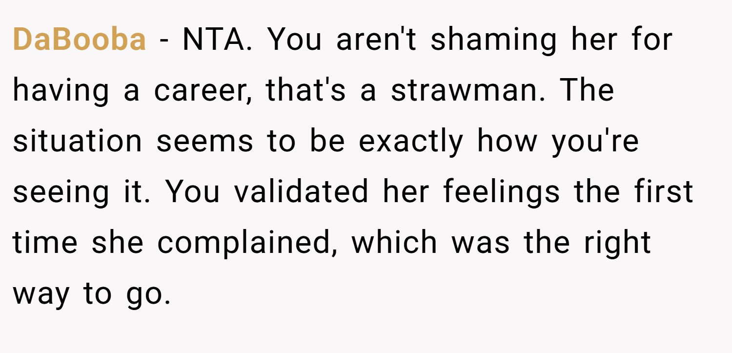 DaBooba − NTA. You aren't shaming her for having a career, that's a strawman. The situation seems to be exactly how you're seeing it. You validated her feelings the first time she complained, which was the right way to go.