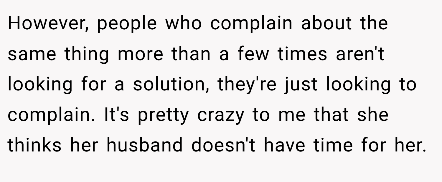 However, people who complain about the same thing more than a few times aren't looking for a solution, they're just looking to complain. It's pretty crazy to me that she thinks her husband doesn't have time for her.