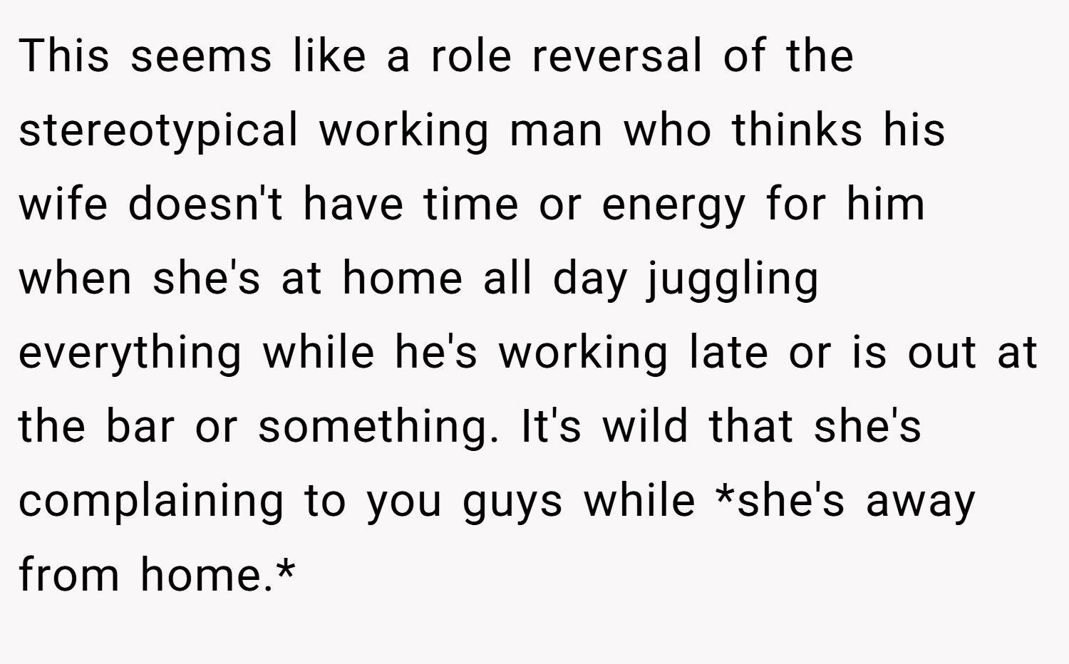 This seems like a role reversal of the stereotypical working man who thinks his wife doesn't have time or energy for him when she's at home all day juggling everything while he's working late or is out at the bar or something. It's wild that she's complaining to you guys while *she's away from home.*