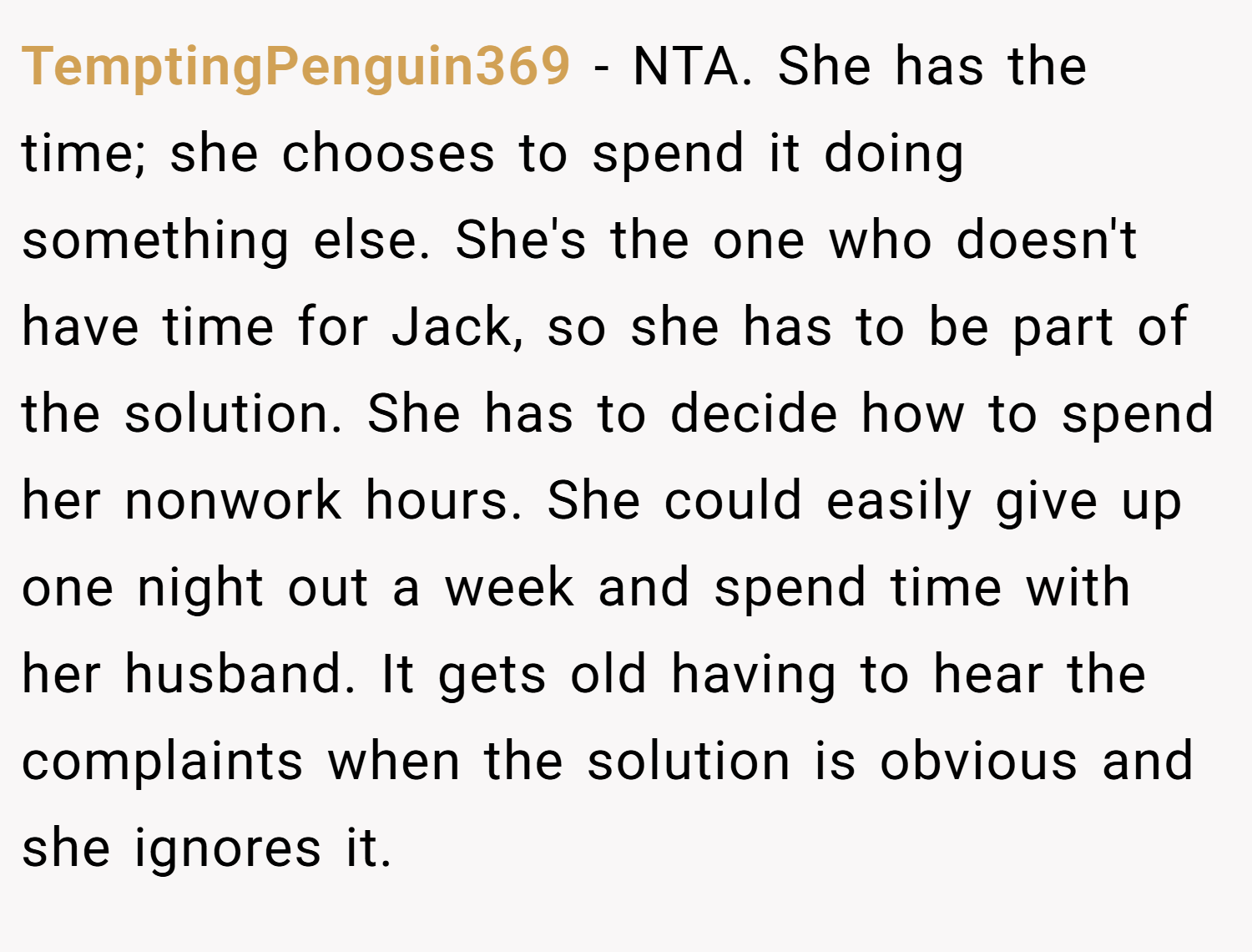 TemptingPenguin369 − NTA. She has the time; she chooses to spend it doing something else. She's the one who doesn't have time for Jack, so she has to be part of the solution. She has to decide how to spend her nonwork hours. She could easily give up one night out a week and spend time with her husband. It gets old having to hear the complaints when the solution is obvious and she ignores it.