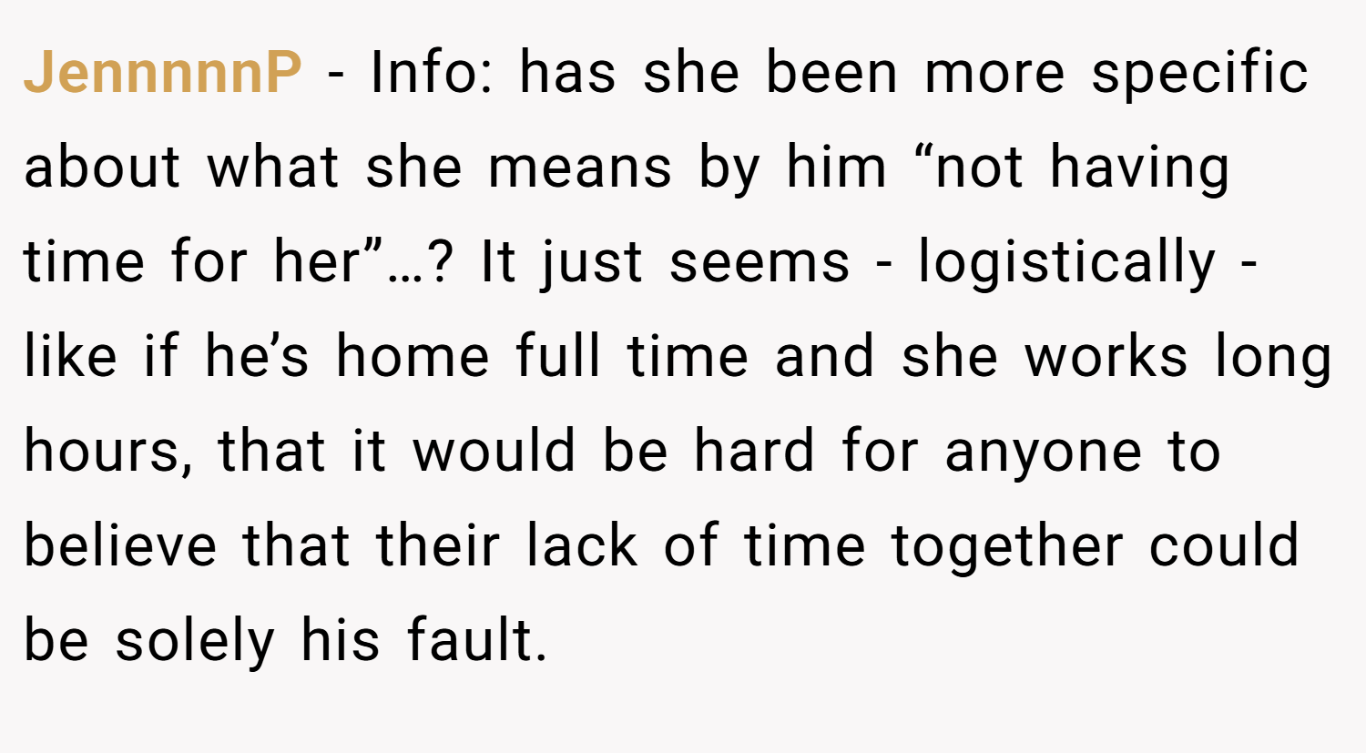 JennnnnP − Info: has she been more specific about what she means by him “not having time for her”…? It just seems - logistically - like if he’s home full time and she works long hours, that it would be hard for anyone to believe that their lack of time together could be solely his fault.