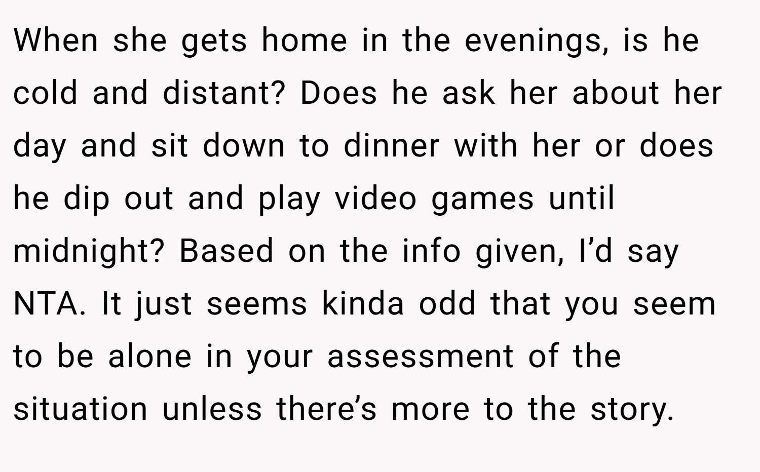 When she gets home in the evenings, is he cold and distant? Does he ask her about her day and sit down to dinner with her or does he dip out and play video games until midnight? Based on the info given, I’d say NTA. It just seems kinda odd that you seem to be alone in your assessment of the situation unless there’s more to the story.