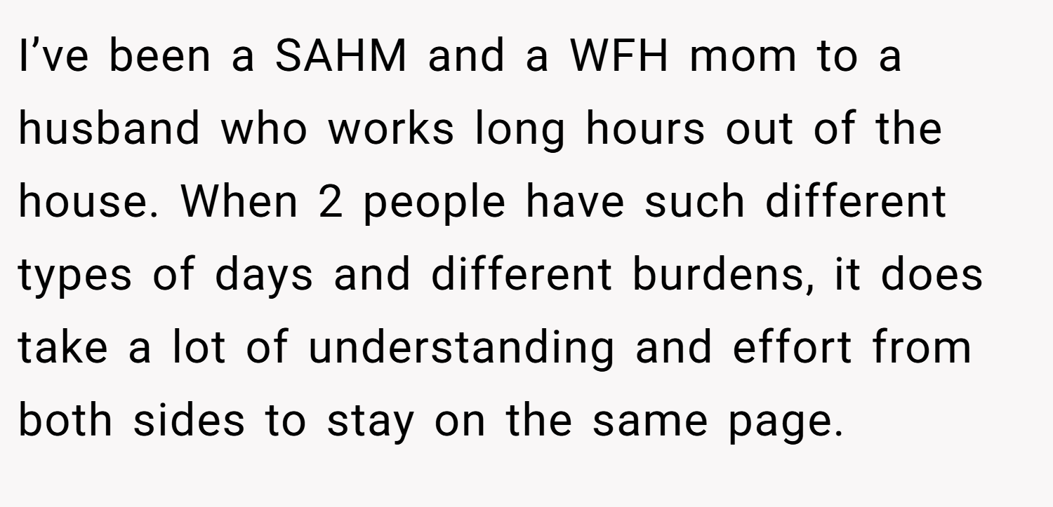 I’ve been a SAHM and a WFH mom to a husband who works long hours out of the house. When 2 people have such different types of days and different burdens, it does take a lot of understanding and effort from both sides to stay on the same page.