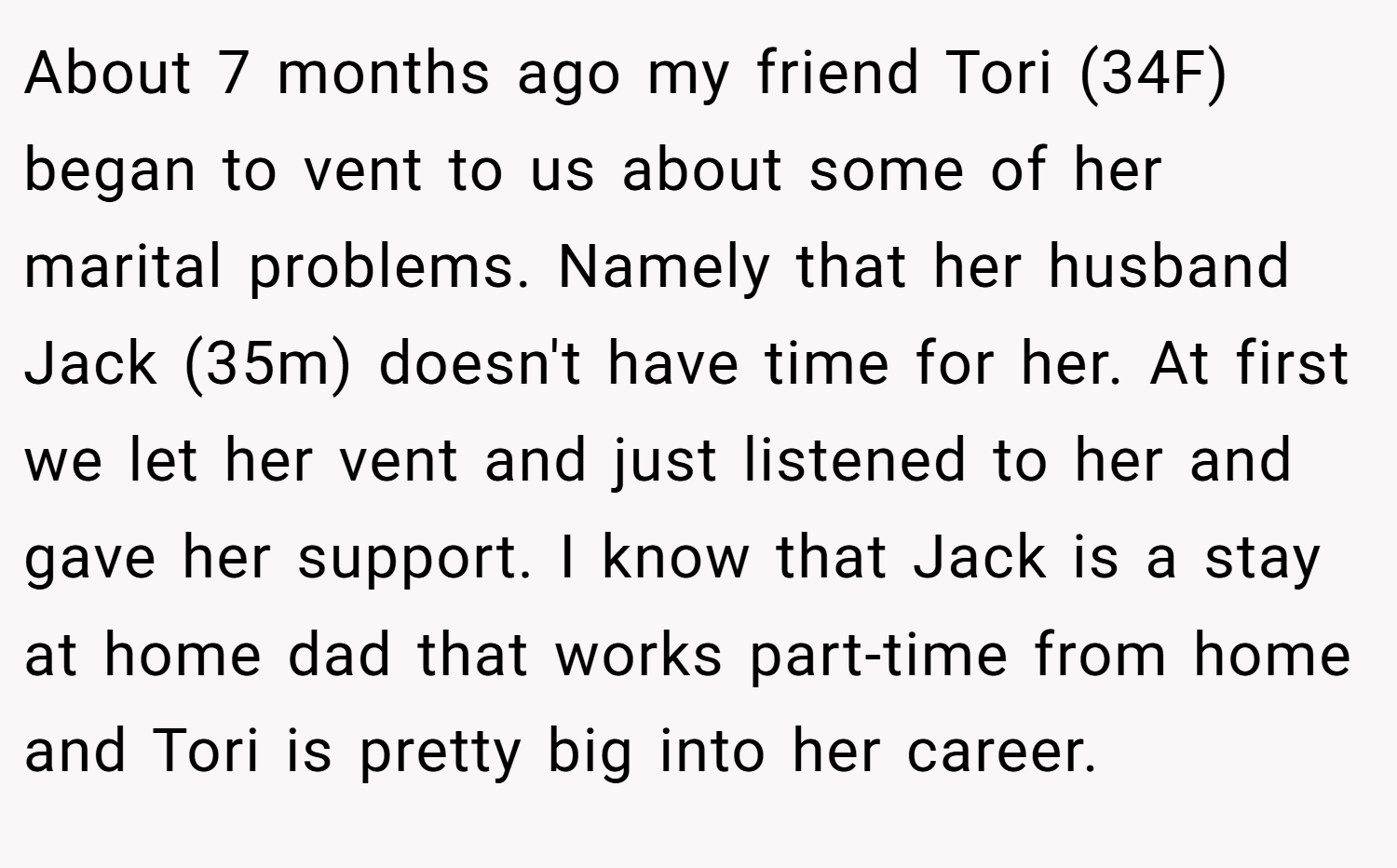 About 7 months ago my friend Tori (34F) began to vent to us about some of her marital problems. Namely that her husband Jack (35m) doesn't have time for her. At first we let her vent and just listened to her and gave her support. I know that Jack is a stay at home dad that works part-time from home and Tori is pretty big into her career.