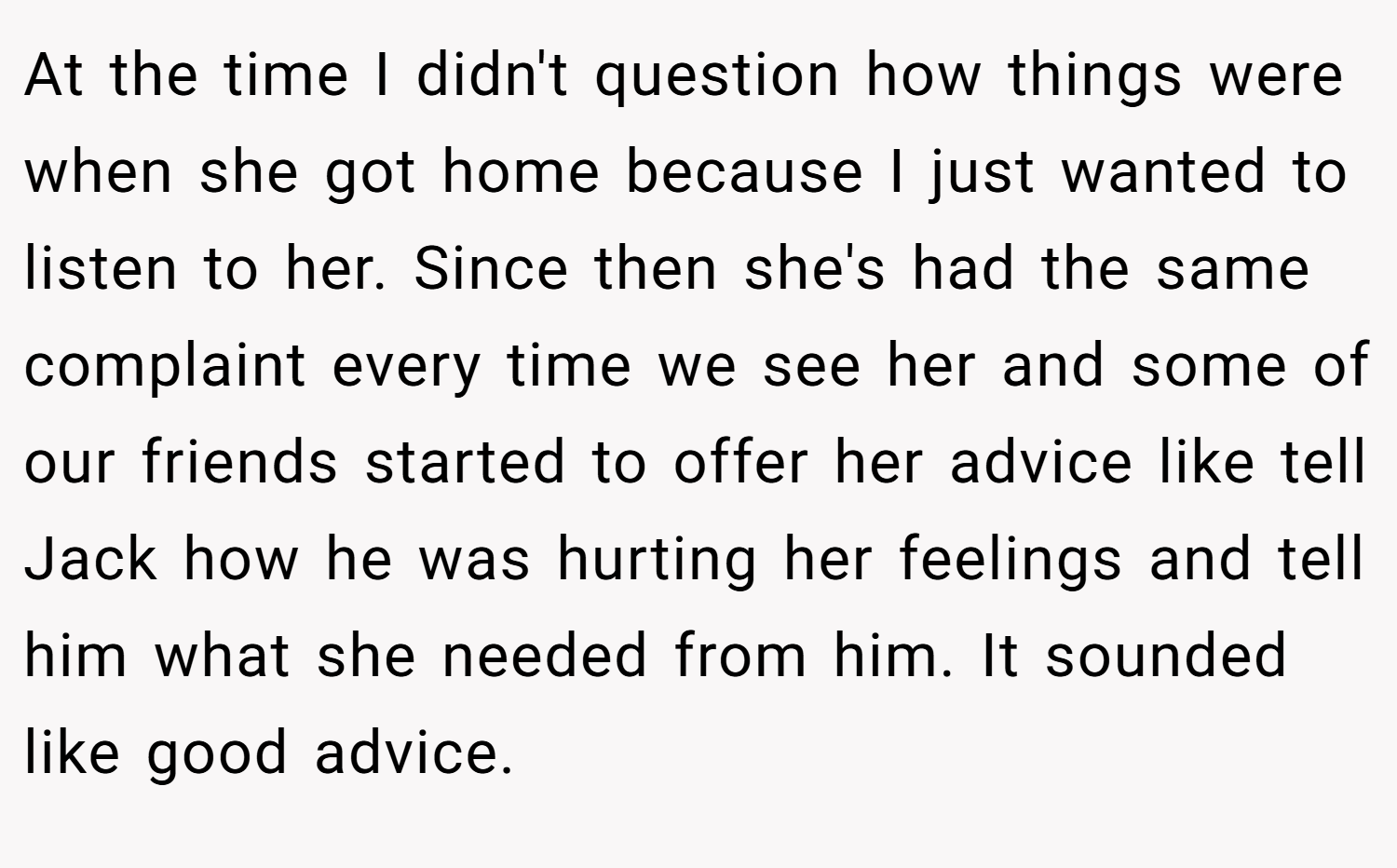 At the time I didn't question how things were when she got home because I just wanted to listen to her. Since then she's had the same complaint every time we see her and some of our friends started to offer her advice like tell Jack how he was hurting her feelings and tell him what she needed from him. It sounded like good advice.