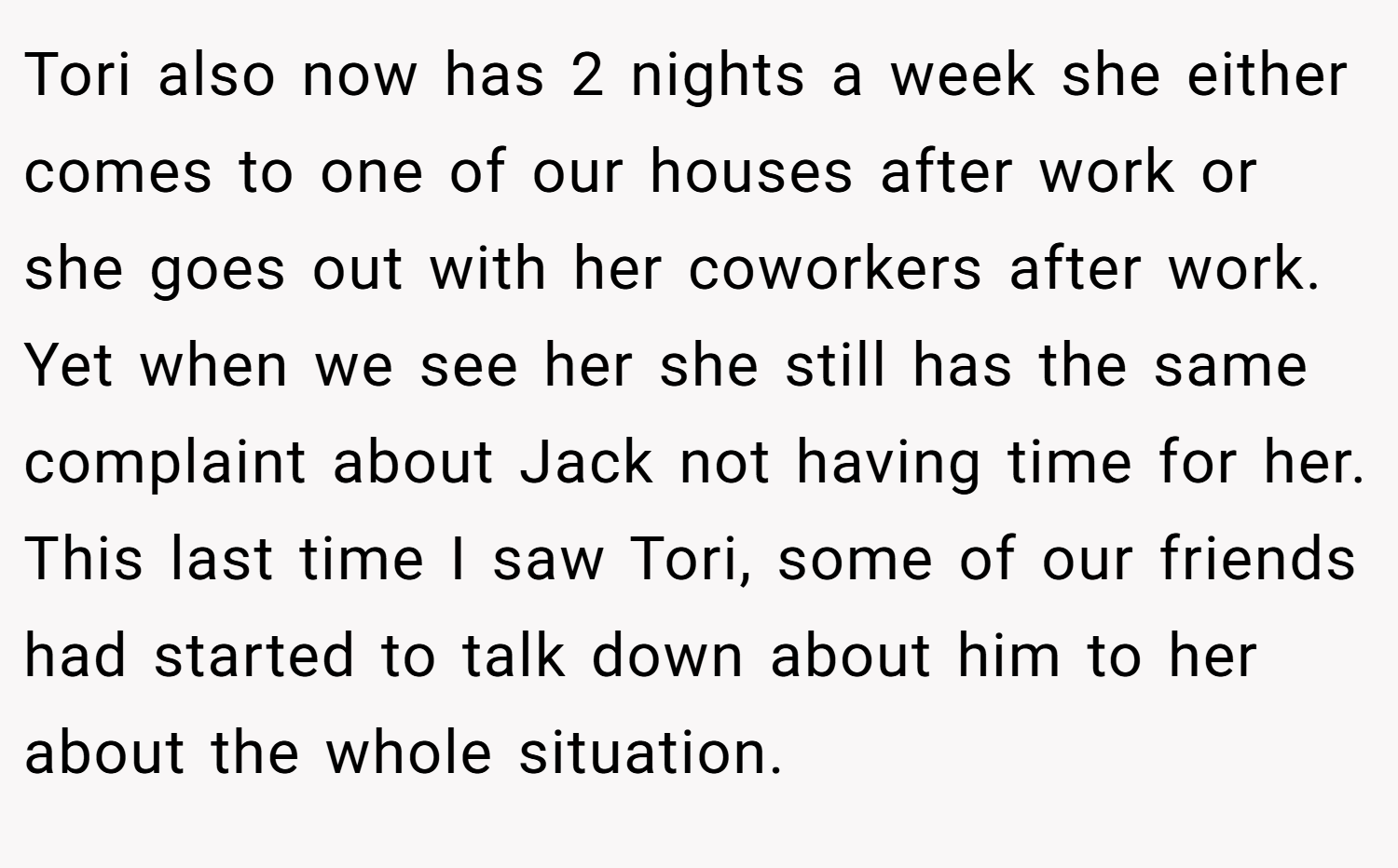 Tori also now has 2 nights a week she either comes to one of our houses after work or she goes out with her coworkers after work. Yet when we see her she still has the same complaint about Jack not having time for her. This last time I saw Tori, some of our friends had started to talk down about him to her about the whole situation.
