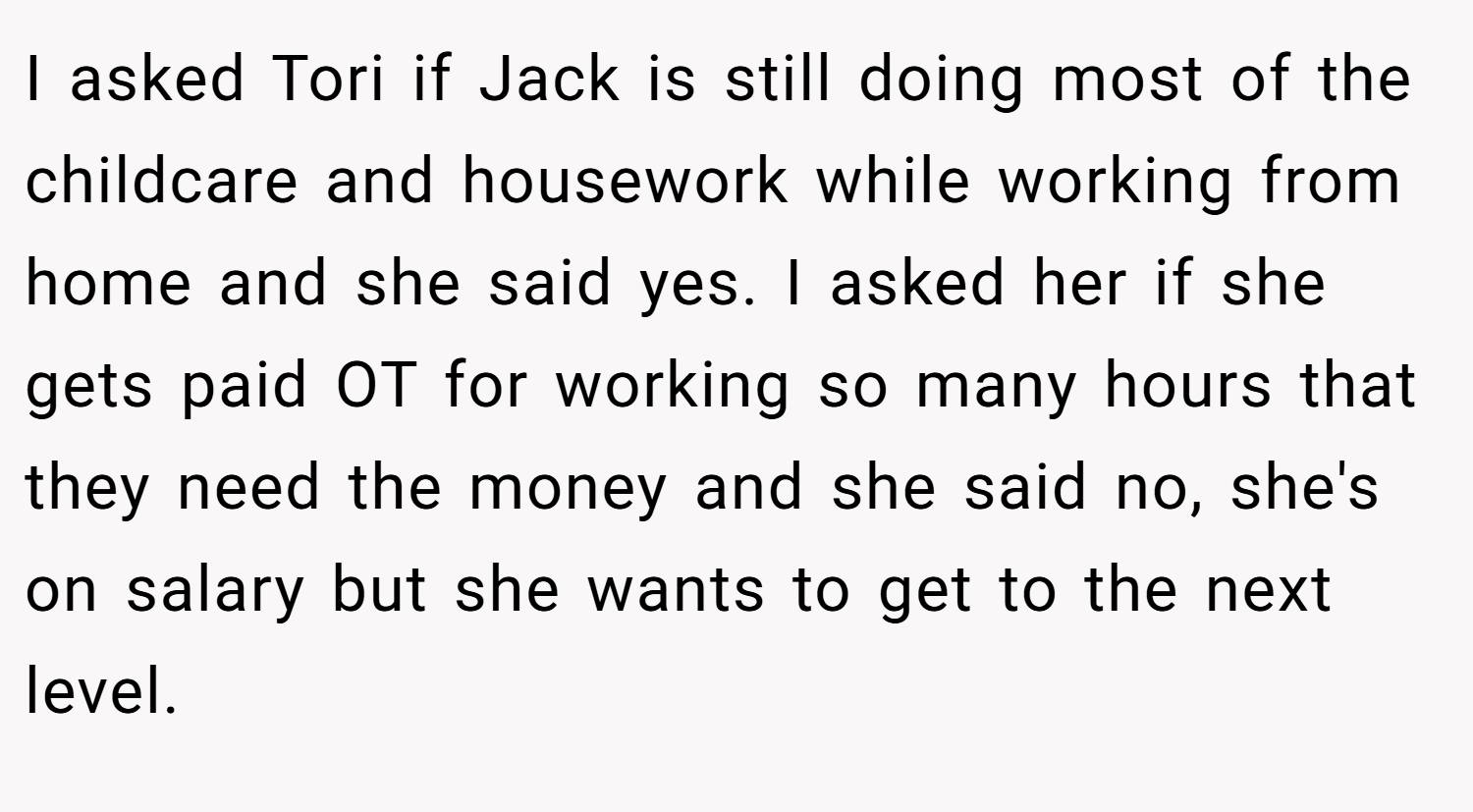 I asked Tori if Jack is still doing most of the childcare and housework while working from home and she said yes. I asked her if she gets paid OT for working so many hours that they need the money and she said no, she's on salary but she wants to get to the next level.