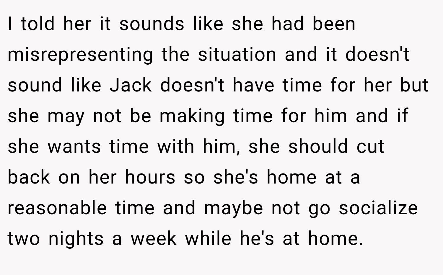 I told her it sounds like she had been misrepresenting the situation and it doesn't sound like Jack doesn't have time for her but she may not be making time for him and if she wants time with him, she should cut back on her hours so she's home at a reasonable time and maybe not go socialize two nights a week while he's at home.