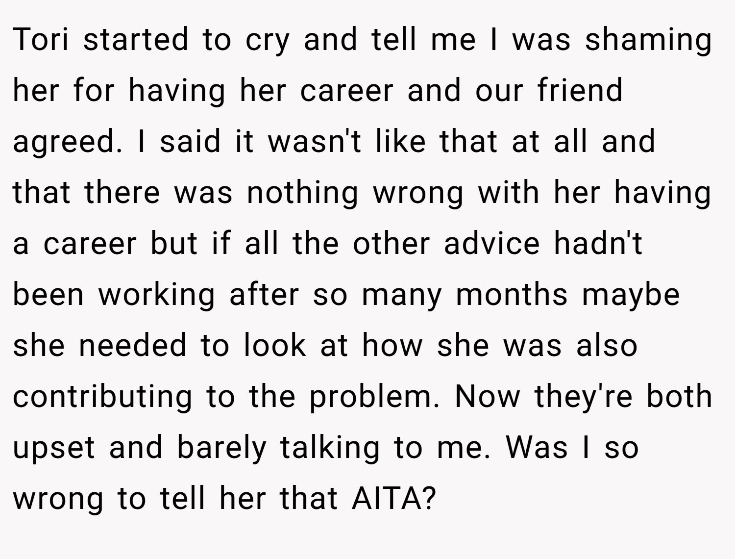 Tori started to cry and tell me I was shaming her for having her career and our friend agreed. I said it wasn't like that at all and that there was nothing wrong with her having a career but if all the other advice hadn't been working after so many months maybe she needed to look at how she was also contributing to the problem. Now they're both upset and barely talking to me. Was I so wrong to tell her that AITA?