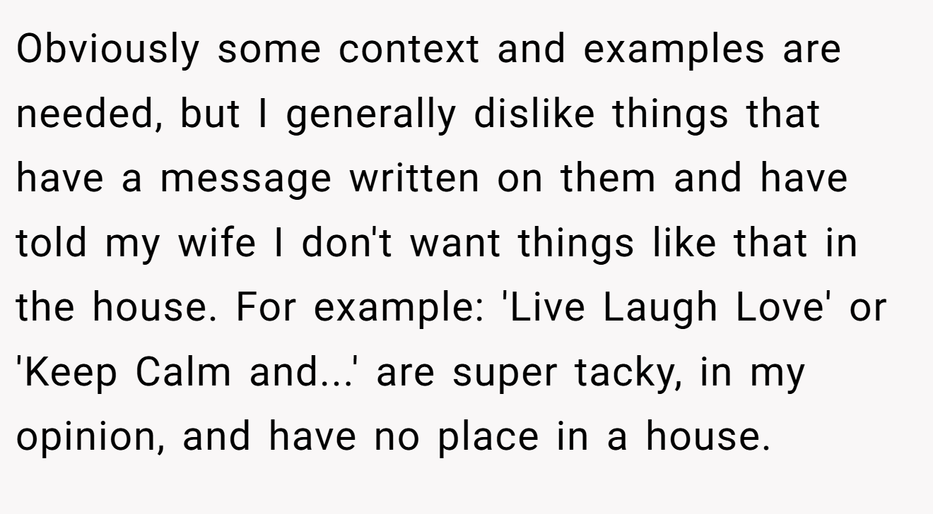 Obviously some context and examples are needed, but I generally dislike things that have a message written on them and have told my wife I don't want things like that in the house. For example: 'Live Laugh Love' or 'Keep Calm and...' are super tacky, in my opinion, and have no place in a house.