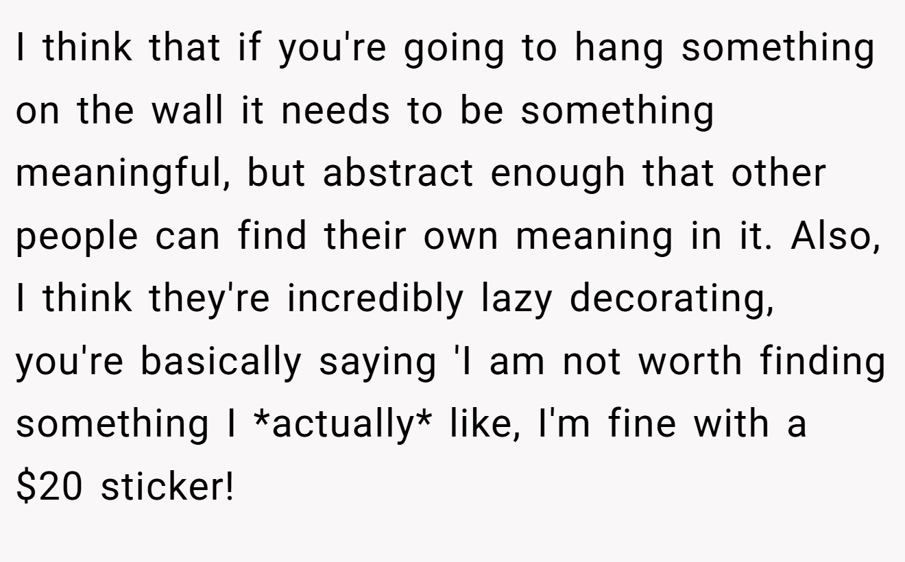 I think that if you're going to hang something on the wall it needs to be something meaningful, but abstract enough that other people can find their own meaning in it. Also, I think they're incredibly lazy decorating, you're basically saying 'I am not worth finding something I *actually* like, I'm fine with a $20 sticker!