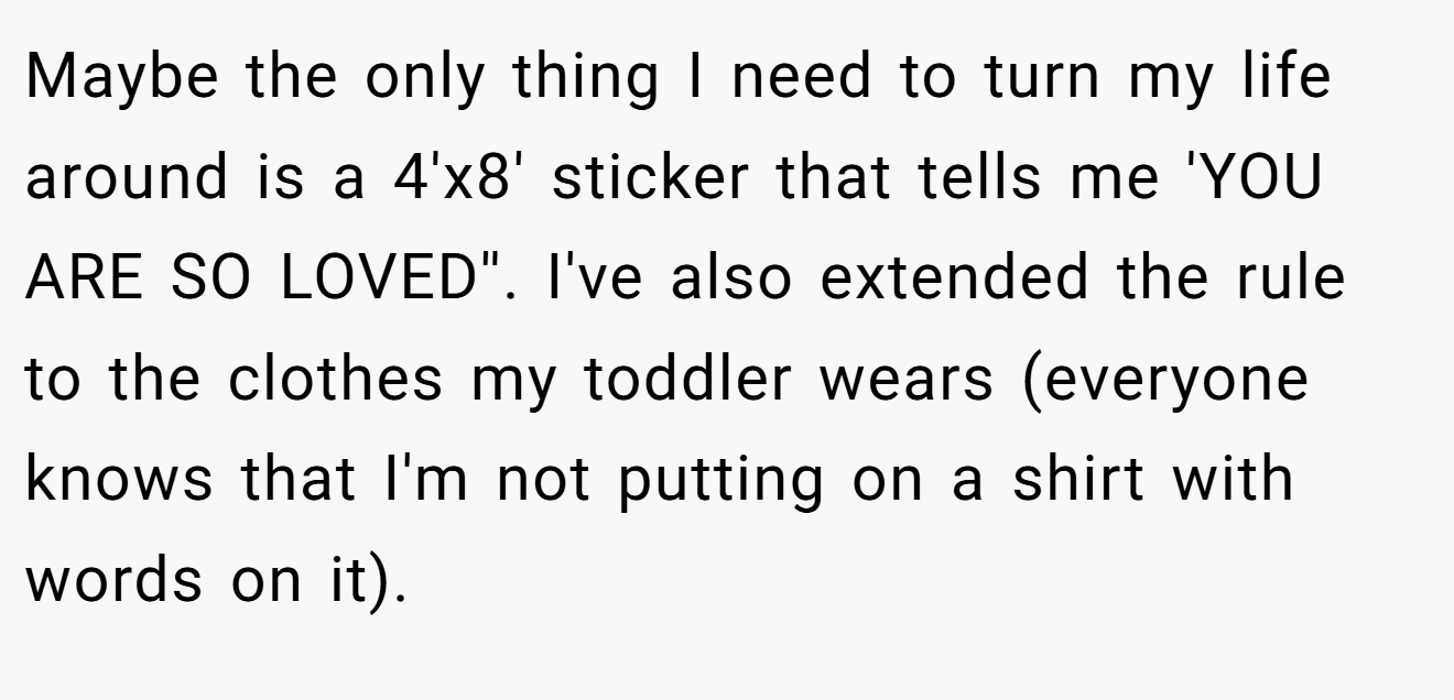 Maybe the only thing I need to turn my life around is a 4'x8' sticker that tells me 'YOU ARE SO LOVED''. I've also extended the rule to the clothes my toddler wears (everyone knows that I'm not putting on a shirt with words on it).
