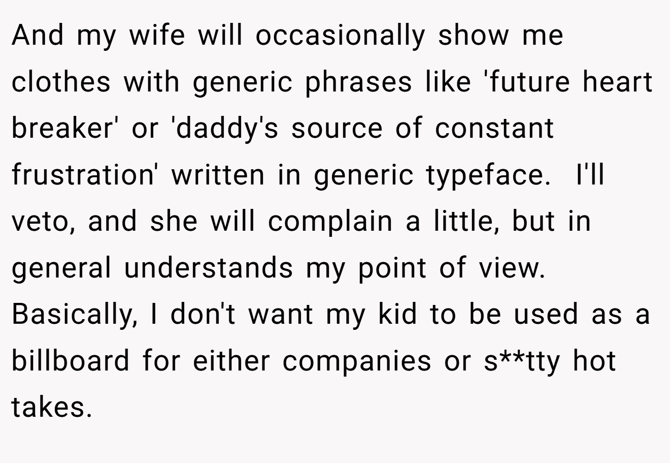 And my wife will occasionally show me clothes with generic phrases like 'future heart breaker' or 'daddy's source of constant frustration' written in generic typeface.  I'll veto, and she will complain a little, but in general understands my point of view. Basically, I don't want my kid to be used as a billboard for either companies or s**tty hot takes.