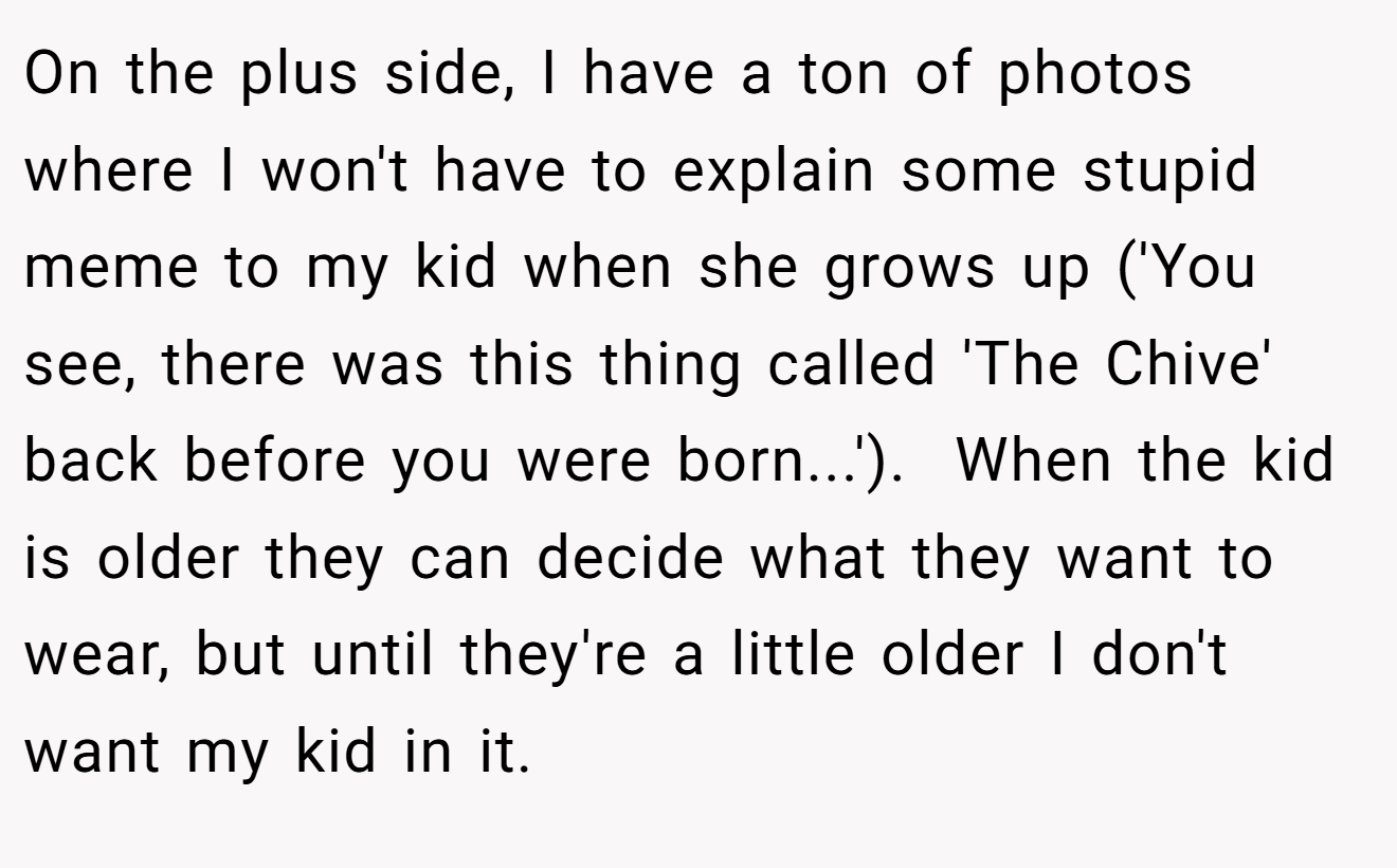 On the plus side, I have a ton of photos where I won't have to explain some stupid meme to my kid when she grows up ('You see, there was this thing called 'The Chive' back before you were born...').  When the kid is older they can decide what they want to wear, but until they're a little older I don't want my kid in it.