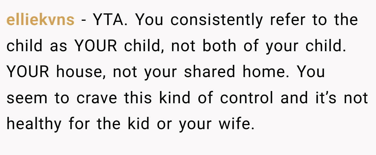 elliekvns - YTA. You consistently refer to the child as YOUR child, not both of your child. YOUR house, not your shared home. You seem to crave this kind of control and it’s not healthy for the kid or your wife.