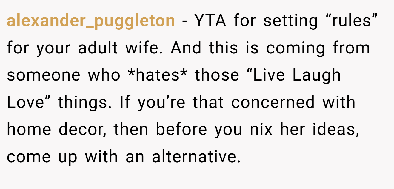 alexander_puggleton - YTA for setting “rules” for your adult wife. And this is coming from someone who *hates* those “Live Laugh Love” things. If you’re that concerned with home decor, then before you nix her ideas, come up with an alternative.