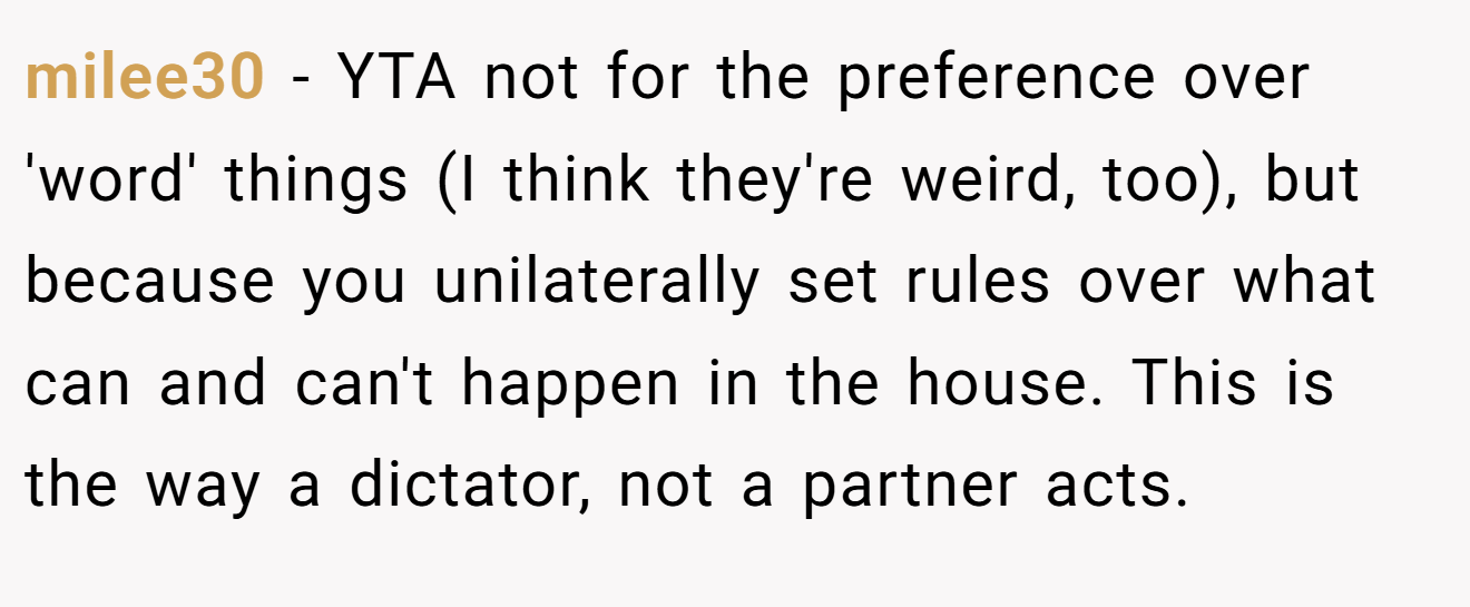 milee30 - YTA not for the preference over 'word' things (I think they're weird, too), but because you unilaterally set rules over what can and can't happen in the house. This is the way a dictator, not a partner acts.