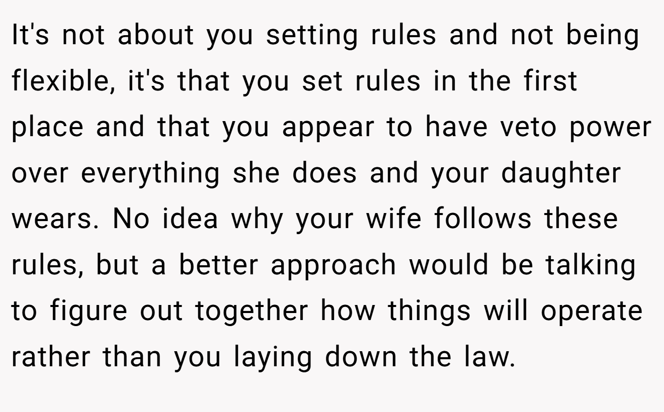 It's not about you setting rules and not being flexible, it's that you set rules in the first place and that you appear to have veto power over everything she does and your daughter wears. No idea why your wife follows these rules, but a better approach would be talking to figure out together how things will operate rather than you laying down the law.