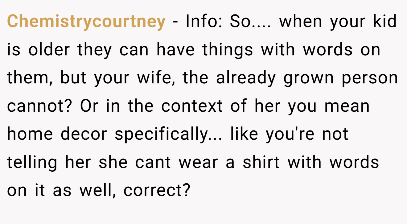Chemistrycourtney - Info: So.... when your kid is older they can have things with words on them, but your wife, the already grown person cannot? Or in the context of her you mean home decor specifically... like you're not telling her she cant wear a shirt with words on it as well, correct?