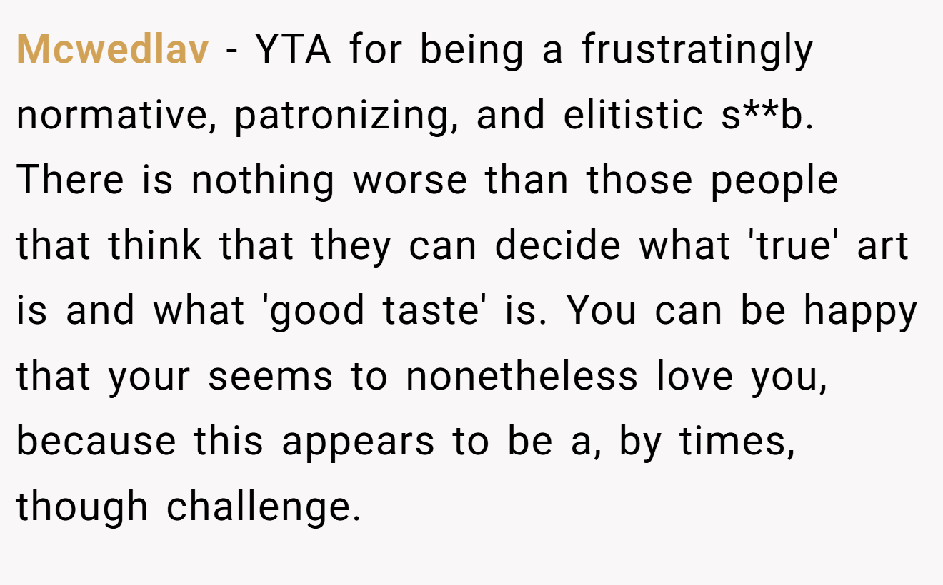 Mcwedlav - YTA for being a frustratingly normative, patronizing, and elitistic s**b. There is nothing worse than those people that think that they can decide what 'true' art is and what 'good taste' is. You can be happy that your seems to nonetheless love you, because this appears to be a, by times, though challenge.