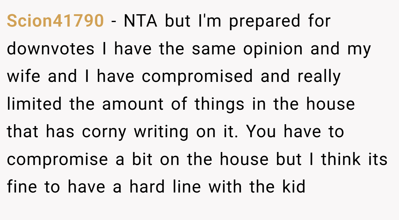 Scion41790 - NTA but I'm prepared for downvotes I have the same opinion and my wife and I have compromised and really limited the amount of things in the house that has corny writing on it. You have to compromise a bit on the house but I think its fine to have a hard line with the kid