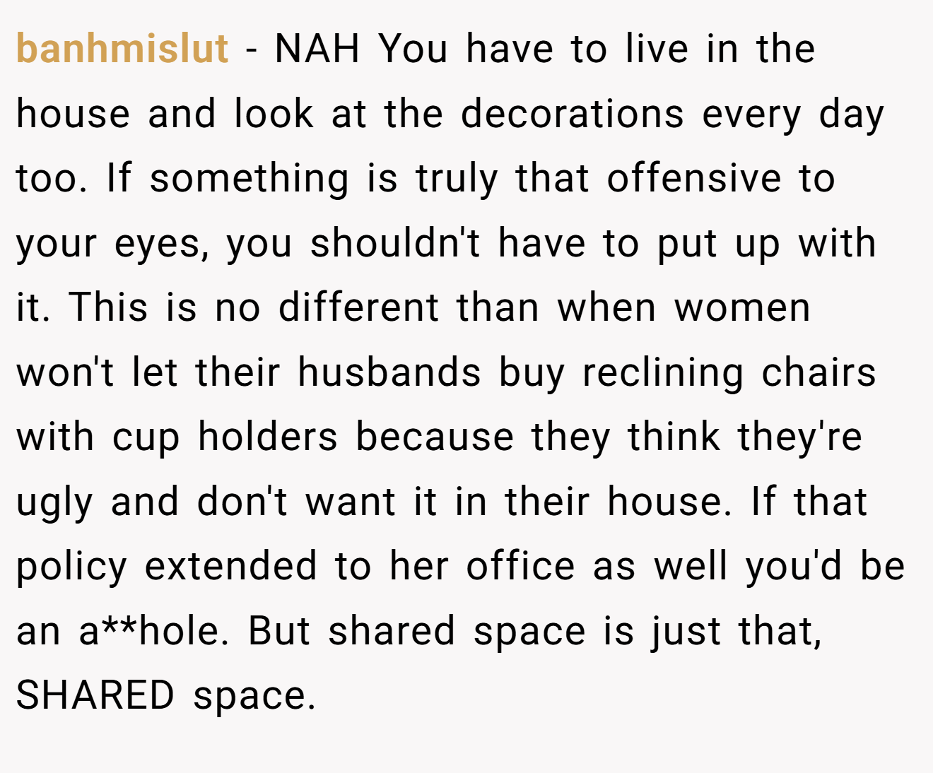 banhmislut - NAH You have to live in the house and look at the decorations every day too. If something is truly that offensive to your eyes, you shouldn't have to put up with it. This is no different than when women won't let their husbands buy reclining chairs with cup holders because they think they're ugly and don't want it in their house. If that policy extended to her office as well you'd be an a**hole. But shared space is just that, SHARED space.
