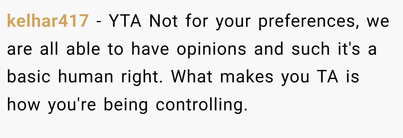 kelhar417 - YTA Not for your preferences, we are all able to have opinions and such it's a basic human right. What makes you TA is how you're being controlling.