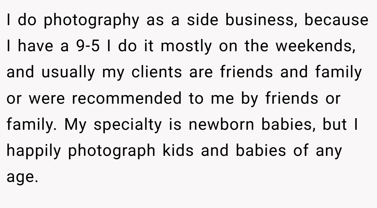 I do photography as a side business, because I have a 9-5 I do it mostly on the weekends, and usually my clients are friends and family or were recommended to me by friends or family. My specialty is newborn babies, but I happily photograph kids and babies of any age.
