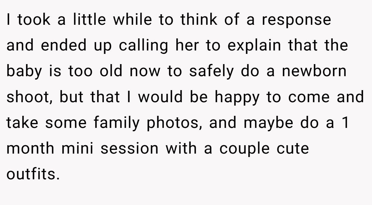 I took a little while to think of a response and ended up calling her to explain that the baby is too old now to safely do a newborn shoot, but that I would be happy to come and take some family photos, and maybe do a 1 month mini session with a couple cute outfits.