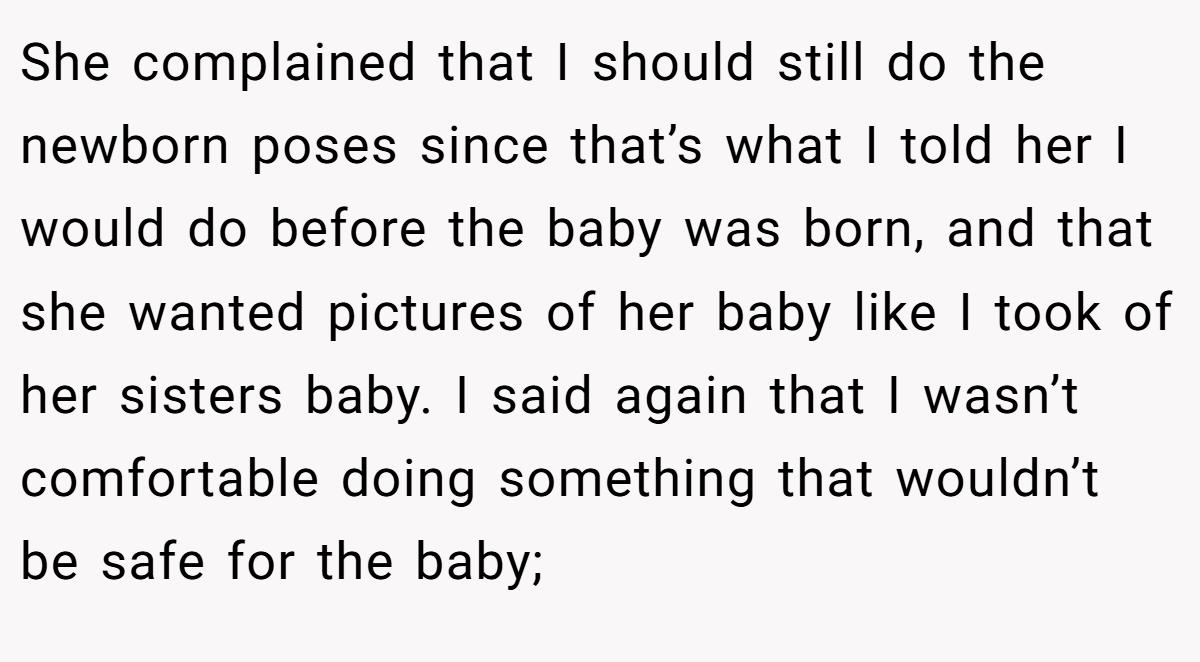 She complained that I should still do the newborn poses since that’s what I told her I would do before the baby was born, and that she wanted pictures of her baby like I took of her sisters baby. I said again that I wasn’t comfortable doing something that wouldn’t be safe for the baby;