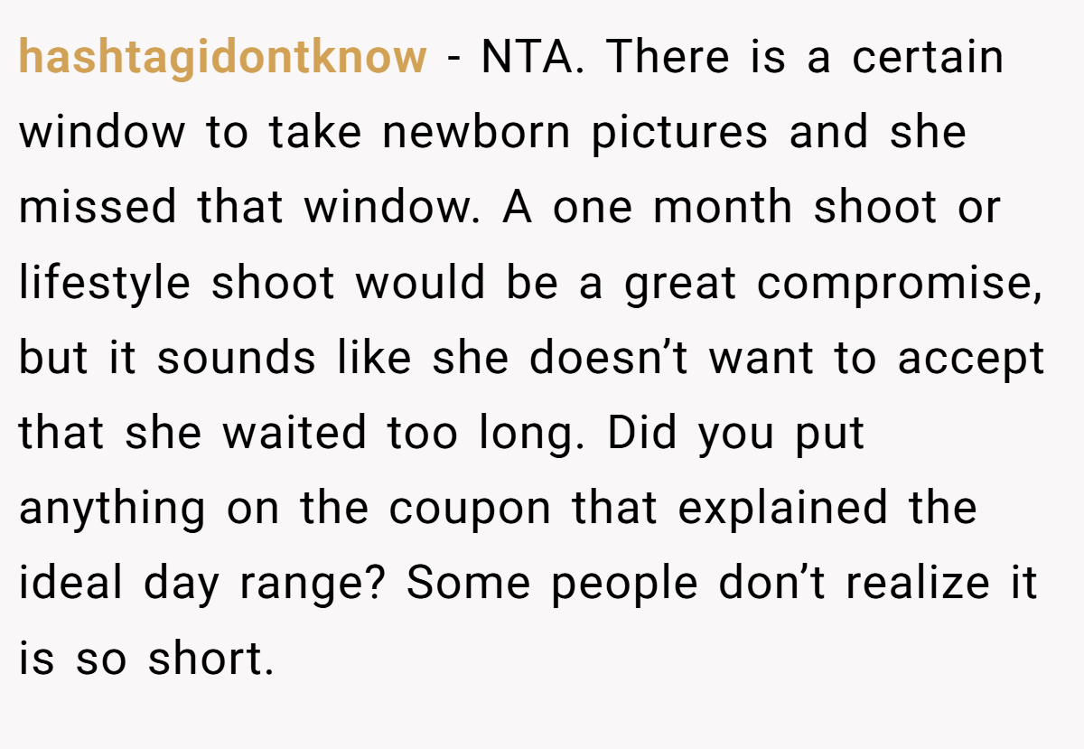 hashtagidontknow − NTA. There is a certain window to take newborn pictures and she missed that window. A one month shoot or lifestyle shoot would be a great compromise, but it sounds like she doesn’t want to accept that she waited too long. Did you put anything on the coupon that explained the ideal day range? Some people don’t realize it is so short.