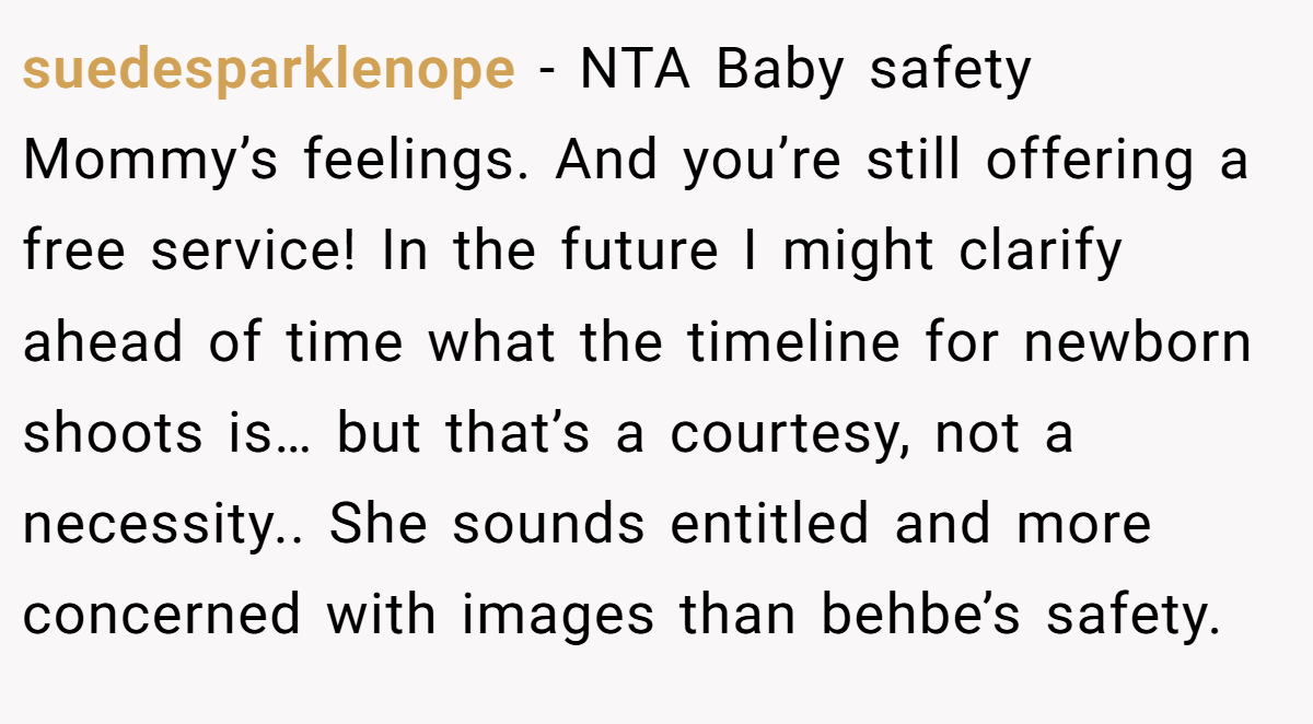 suedesparklenope − NTA Baby safety Mommy’s feelings. And you’re still offering a free service! In the future I might clarify ahead of time what the timeline for newborn shoots is… but that’s a courtesy, not a necessity.. She sounds entitled and more concerned with images than behbe’s safety.