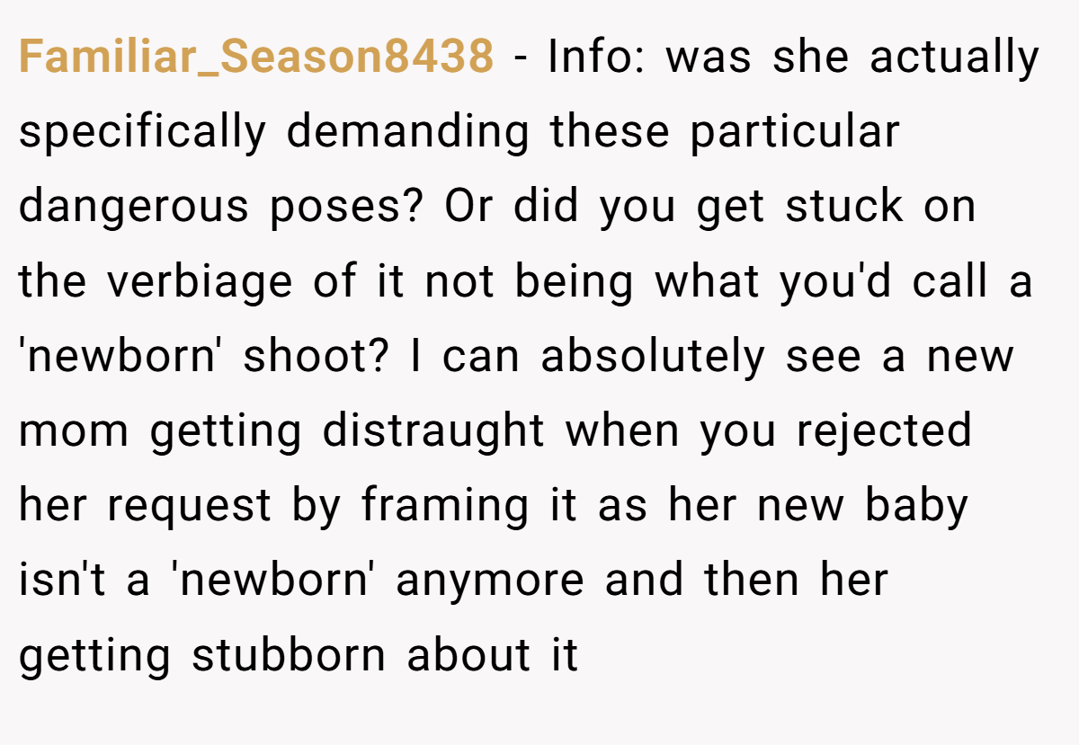 Familiar_Season8438 − Info: was she actually specifically demanding these particular dangerous poses? Or did you get stuck on the verbiage of it not being what you'd call a 'newborn' shoot? I can absolutely see a new mom getting distraught when you rejected her request by framing it as her new baby isn't a 'newborn' anymore and then her getting stubborn about it