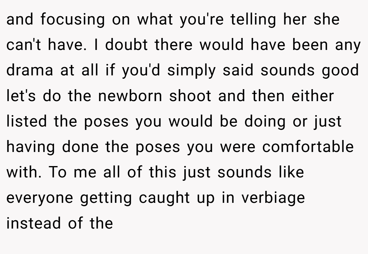 and focusing on what you're telling her she can't have. I doubt there would have been any drama at all if you'd simply said sounds good let's do the newborn shoot and then either listed the poses you would be doing or just having done the poses you were comfortable with. To me all of this just sounds like everyone getting caught up in verbiage instead of the