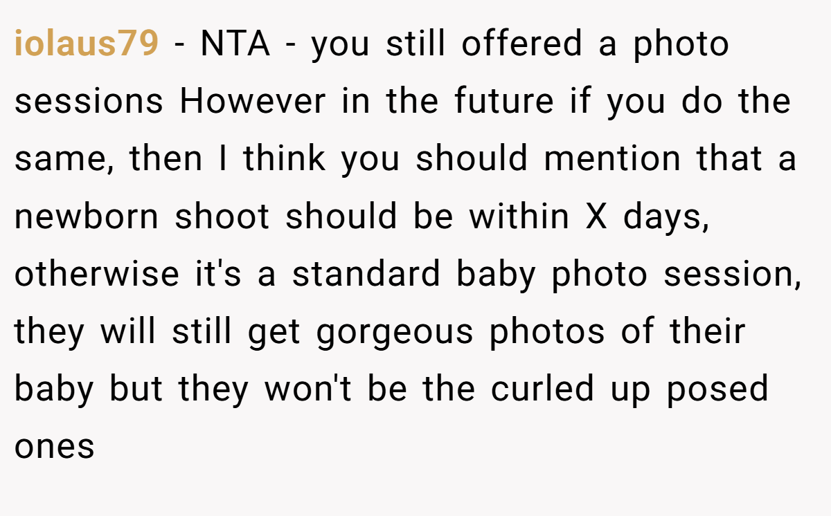 iolaus79 − NTA - you still offered a photo sessions However in the future if you do the same, then I think you should mention that a newborn shoot should be within X days, otherwise it's a standard baby photo session, they will still get gorgeous photos of their baby but they won't be the curled up posed ones