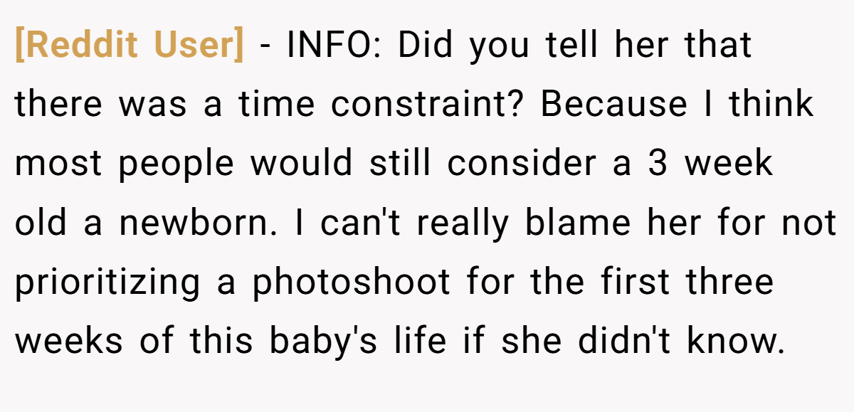 [Reddit User] − INFO: Did you tell her that there was a time constraint? Because I think most people would still consider a 3 week old a newborn. I can't really blame her for not prioritizing a photoshoot for the first three weeks of this baby's life if she didn't know.