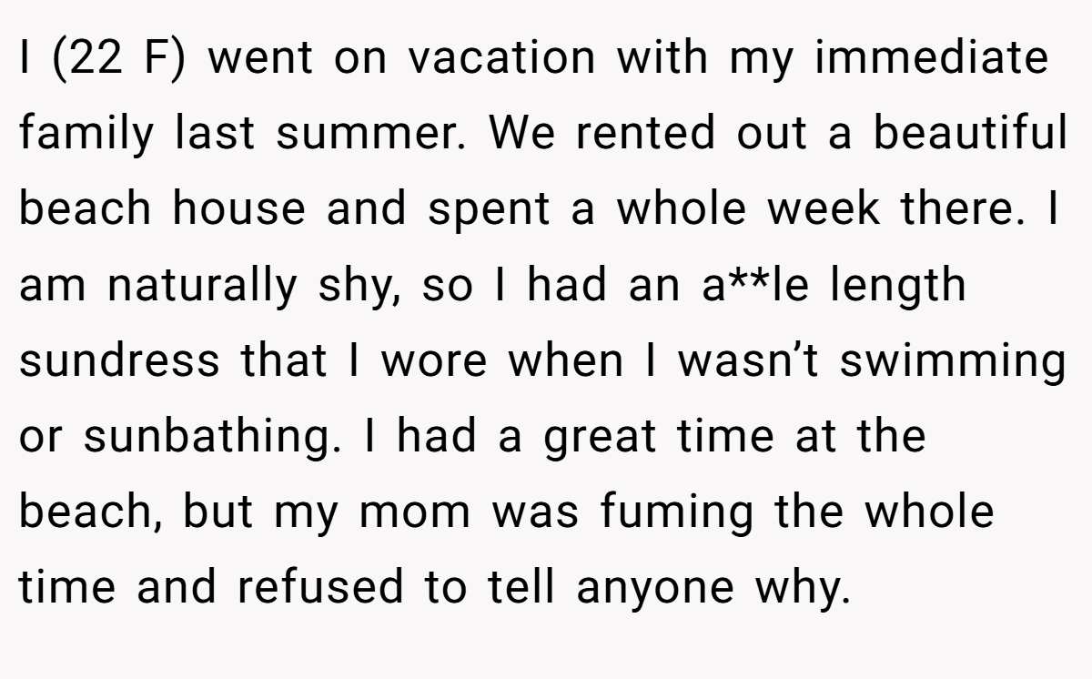 I (22 F) went on vacation with my immediate family last summer. We rented out a beautiful beach house and spent a whole week there. I am naturally shy, so I had an a**le length sundress that I wore when I wasn’t swimming or sunbathing. I had a great time at the beach, but my mom was fuming the whole time and refused to tell anyone why.
