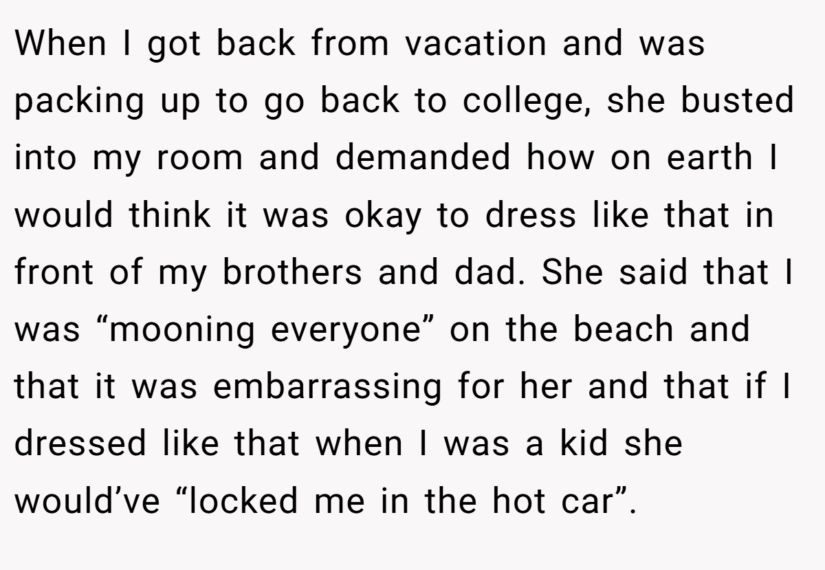 When I got back from vacation and was packing up to go back to college, she busted into my room and demanded how on earth I would think it was okay to dress like that in front of my brothers and dad. She said that I was “mooning everyone” on the beach and that it was embarrassing for her and that if I dressed like that when I was a kid she would’ve “locked me in the hot car”.