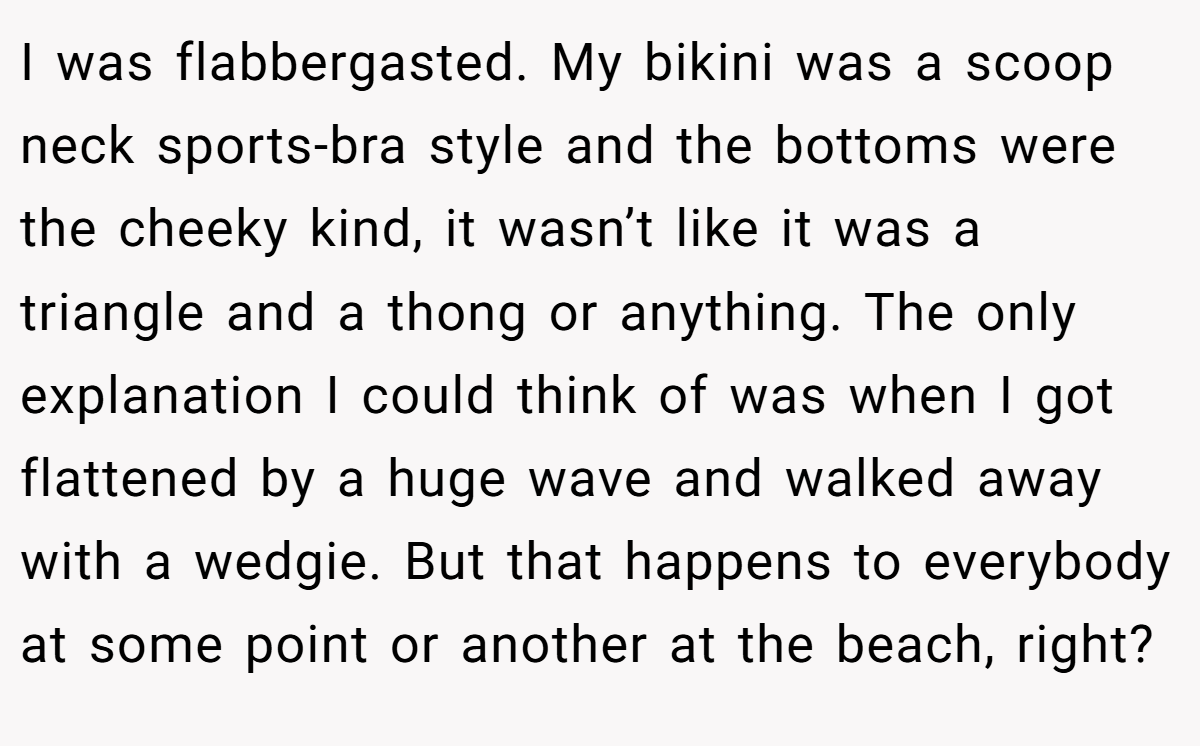 I was flabbergasted. My bikini was a scoop neck sports-bra style and the bottoms were the cheeky kind, it wasn’t like it was a triangle and a thong or anything. The only explanation I could think of was when I got flattened by a huge wave and walked away with a wedgie. But that happens to everybody at some point or another at the beach, right?