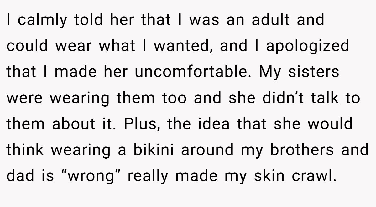 I calmly told her that I was an adult and could wear what I wanted, and I apologized that I made her uncomfortable. My sisters were wearing them too and she didn’t talk to them about it. Plus, the idea that she would think wearing a bikini around my brothers and dad is “wrong” really made my skin crawl.