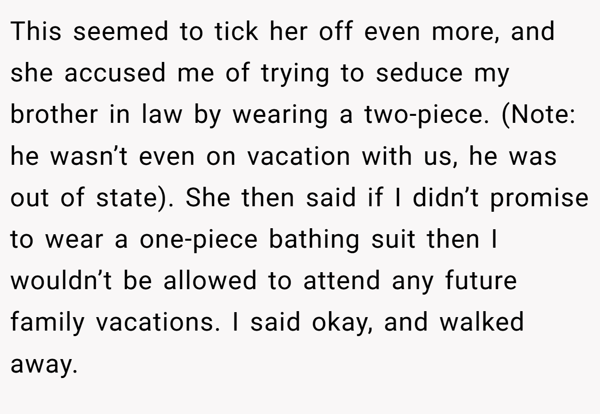 This seemed to tick her off even more, and she accused me of trying to seduce my brother in law by wearing a two-piece. (Note: he wasn’t even on vacation with us, he was out of state). She then said if I didn’t promise to wear a one-piece bathing suit then I wouldn’t be allowed to attend any future family vacations. I said okay, and walked away.